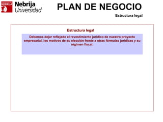 PLAN DE NEGOCIO
Estructura legal
Debemos dejar reflejado el revestimiento jurídico de nuestro proyecto
empresarial, los motivos de su elección frente a otras fórmulas jurídicas y su
régimen fiscal.
Estructura legal
 