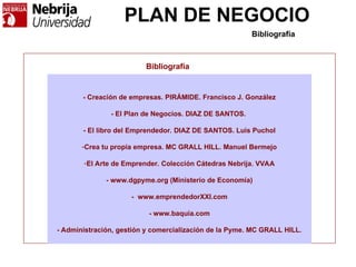 PLAN DE NEGOCIO
Bibliografía
- Creación de empresas. PIRÁMIDE. Francisco J. González
- El Plan de Negocios. DIAZ DE SANTOS.
- El libro del Emprendedor. DIAZ DE SANTOS. Luis Puchol
-Crea tu propia empresa. MC GRALL HILL. Manuel Bermejo
-El Arte de Emprender. Colección Cátedras Nebrija. VVAA
- www.dgpyme.org (Ministerio de Economía)
- www.emprendedorXXI.com
- www.baquia.com
- Administración, gestión y comercialización de la Pyme. MC GRALL HILL.
Bibliografía
 