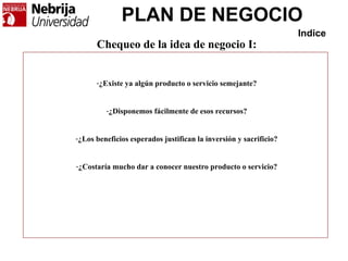PLAN DE NEGOCIO
Indice
Chequeo de la idea de negocio I:
-¿Existe ya algún producto o servicio semejante?
-¿Disponemos fácilmente de esos recursos?
-¿Los beneficios esperados justifican la inversión y sacrificio?
-¿Costaría mucho dar a conocer nuestro producto o servicio?
 