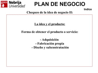 PLAN DE NEGOCIO
Indice
Chequeo de la idea de negocio II:
La idea y el producto:
Forma de obtener el producto o servicio:
- Adquisición
- Fabricación propia
- Diseño y subcontratación
 