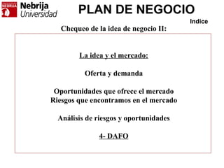 PLAN DE NEGOCIO
Indice
Chequeo de la idea de negocio II:
La idea y el mercado:
Oferta y demanda
Oportunidades que ofrece el mercado
Riesgos que encontramos en el mercado
Análisis de riesgos y oportunidades
4- DAFO
 