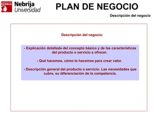 PLAN DE NEGOCIO
Descripción del negocio
- Explicación detallada del concepto básico y de las características
del producto o servicio a ofrecer.
- Qué hacemos, cómo lo hacemos para crear valor.
- Descripción general del producto o servicio. Las necesidades que
cubre, su diferenciación de la competencia.
Descripción del negocio:
 