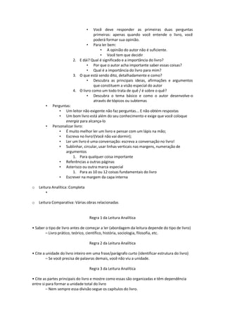 • Você deve responder as primeiras duas perguntas
primeiras: apenas quando você entende o livro, você
poderá formar sua opinião.
• Para ler bem:
• A opinião do autor não é suficiente.
• Você tem que decidir
2. E dái? Qual é significado e a importância do livro?
• Por que o autor acha importante saber essas coisas?
• Qual é a importância do livro para mim?
3. O que está sendo dito, detalhadamente e como?
• Descubra as principais ideias, afirmações e argumentos
que constituem a visão especial do autor
4. O livro como um todo trata de quê / é sobre o quê?
• Descubra o tema básico e como o autor desenvolve-o
através de tópicos ou subtemas
• Perguntas:
• Um leitor não exigente não faz perguntas... E não obtém respostas
• Um bom livro está além do seu conhecimento e exige que você coloque
energia para alcança-lo
• Personalizar livro:
• É muito melhor ler um livro e pensar com um lápis na mão;
• Escreva no livro!(Você não vai dormir);
• Ler um livro é uma conversação: escreva a conversação no livro!
• Sublinhar, circular, usar linhas verticais nas margens, numeração de
argumentos
1. Para qualquer coisa importante
• Referências a outras páginas
• Asterisco ou outra marca especial
1. Para as 10 ou 12 coisas fundamentais do livro
• Escrever na margem da capa interna
o Leitura Analítica: Completa
•
o Leitura Comparativa: Várias obras relacionadas
Regra 1 da Leitura Analítica
• Saber o tipo de livro antes de começar a ler (abordagem da leitura depende do tipo de livro)
– Livro prático, teórico, científico, história, sociologia, filosofia, etc.
Regra 2 da Leitura Analítica
• Cite a unidade do livro inteiro em uma frase/parágrafo curto (identificar estrutura do livro)
– Se você precisa de palavras demais, você não viu a unidade.
Regra 3 da Leitura Analítica
• Cite as partes principais do livro e mostre como essas são organizadas e têm dependência
entre si para formar a unidade total do livro
– Nem sempre essa divisão segue os capítulos do livro.
 