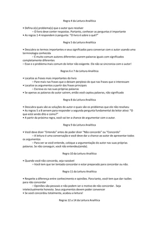 Regra 4 da Leitura Analítica
• Defina o(s) problema(s) que o autor quis resolver
– O livro deve conter respostas. Portanto, conhecer as perguntas é importante
• As regras 1-4 respondem à pergunta: “O livro é sobre o quê?”
Regra 5 da Leitura Analítica
• Descubra os termos importantes e seus significados para conversar com o autor usando uma
terminologia conhecida
– É muito comum autores diferentes usarem palavras iguais com significados
completamente diferentes
– Esse e o problema mais comum do leitor não exigente. Ele não se sincroniza com o autor!
Regras 6 e 7 da Leitura Analítica
• Localize as frases mais importantes do livro
– Pare mais nas frases que o deixam perplexo do que nas frases que o interessam
• Localize os argumentos a partir das frases principais
– Escreva-os nas suas próprias palavras
• Se apenas as palavras do autor saírem, então você captou palavras, não significado
Regra 8 da Leitura Analítica
• Descubra quais são as soluções do autor e quais são os problemas que ele não resolveu
• As regras 5 a 8 servem para responder a segunda pergunta fundamental do leitor ativo: “O
que está sendo dito e como?”
• A partir da próxima regra, você vai ter a chance de argumentar com o autor.
Regra 9 da Leitura Analítica
• Você deve dizer “Entendo” antes de poder dizer “Não concordo” ou “Concordo”
– A leitura é uma conversação e você deve dar a chance ao autor de apresentar todos
os argumentos
– Para ver se você entende, coloque a argumentação do autor nas suas próprias
palavras. Se não conseguir, você não entendeu(ainda).
Regra 10 da Leitura Analítica
• Quando você não concorda, seja razoável
– Você tem que ter tentado concordar e estar preparado para concordar ou não.
Regra 11 da Leitura Analítica
• Respeite a diferença entre conhecimento e opiniões. Para tanto, você tem que dar razões
para não concordar
– Opiniões são pessoais e não podem ser o motivo de não concordar . Seja
intelectualmente honesto. Seus argumentos devem poder convencer
• Se você concordou totalmente, acabou a leitura!
Regras 12 a 14 da Leitura Analítica
 