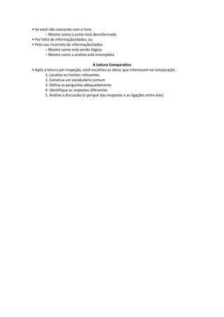 • Se você não concorda com o livro
– Mostre como o autor está desinformado
• Por falta de informação/dados; ou
• Pelo uso incorreto de informação/dados
– Mostre como está sendo ilógico
– Mostre como a análise está incompleta
A Leitura Comparativa
• Após a leitura por Inspeção, você escolheu as obras que interessam na comparação
1. Localize os trechos relevantes
2. Construa um vocabulário comum
3. Defina as perguntas adequadamente
4. Identifique as respostas diferentes
5. Análise a discussão (o porquê das respostas e as ligações entre elas)
 