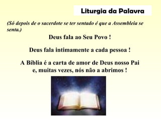 Deus fala ao Seu Povo !
Deus fala intimamente a cada pessoa !
A Bíblia é a carta de amor de Deus nosso Pai
e, muitas vezes, nós não a abrimos !
(Só depois de o sacerdote se ter sentado é que a Assembleia se
senta.)
Liturgia da Palavra
 