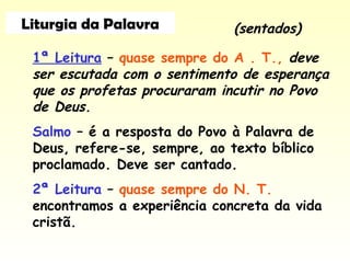 Liturgia da Palavra
1ª Leitura – quase sempre do A . T., deve
ser escutada com o sentimento de esperança
que os profetas procuraram incutir no Povo
de Deus.
Salmo – é a resposta do Povo à Palavra de
Deus, refere-se, sempre, ao texto bíblico
proclamado. Deve ser cantado.
2ª Leitura – quase sempre do N. T.
encontramos a experiência concreta da vida
cristã.
(sentados)
 