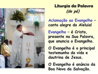 Liturgia da Palavra
Aclamação ao Evangelho –
canto alegre do Aleluia!
Evangelho – é Cristo,
presente na Sua Palavra,
que anuncia o Evangelho.
O Evangelho é o principal
testemunho da vida e
doutrina de Jesus.
O Evangelho é anúncio da
Boa Nova da Salvação.
(de pé)
 
