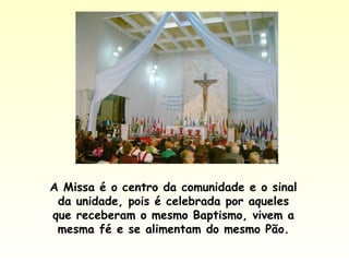 A Missa é o centro da comunidade e o sinal
da unidade, pois é celebrada por aqueles
que receberam o mesmo Baptismo, vivem a
mesma fé e se alimentam do mesmo Pão.
 