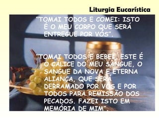 Liturgia Eucarística
“TOMAI TODOS E COMEI: ISTO
É O MEU CORPO QUE SERÁ
ENTREGUE POR VÓS”.
“TOMAI TODOS E BEBEI, ESTE É
O CÁLICE DO MEU SANGUE, O
SANGUE DA NOVA E ETERNA
ALIANÇA, QUE SERÁ
DERRAMADO POR VÓS E POR
TODOS PARA REMISSÃO DOS
PECADOS. FAZEI ISTO EM
MEMÓRIA DE MIM”.
 