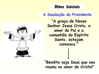 A Saudação do Presidente
“A graça de Nosso
Senhor Jesus Cristo, o
amor do Pai e a
comunhão do Espírito
Santo, estejam
convosco.”
“Bendito seja Deus que nos
reuniu no amor de Cristo!”
Ritos Iniciais
 
