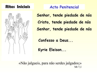 Acto Penitencial
Senhor, tende piedade de nós
Cristo, tende piedade de nós
Senhor, tende piedade de nós
«Não julgueis, para não serdes julgados;»
Mt 7,1
Confesso a Deus...
Kyrie Eleison...
Ritos Iniciais
 