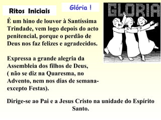 Glória !
É um hino de louvor à Santíssima
Trindade, vem logo depois do acto
penitencial, porque o perdão de
Deus nos faz felizes e agradecidos.
Expressa a grande alegria da
Assembleia dos filhos de Deus,
( não se diz na Quaresma, no
Advento, nem nos dias de semana-
excepto Festas).
Ritos Iniciais
Dirige-se ao Pai e a Jesus Cristo na unidade do Espírito
Santo.
 