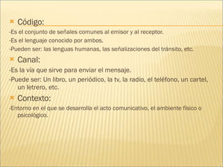 Código: -Es el conjunto de señales comunes al emisor y al receptor. -Es el lenguaje conocido por ambos. -Pueden ser: las lenguas humanas, las señalizaciones del tránsito, etc. Canal: -Es la vía que sirve para enviar el mensaje. -Puede ser: Un libro, un periódico, la tv, la radio, el teléfono, un cartel, un letrero, etc. Contexto:  -Entorno en el que se desarrolla el acto comunicativo, el ambiente físico o psicológico. 