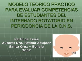 MODELO TEORICO PRACTICO PARA EVALUAR COMPETENCIAS DE ESTUDIANTES DEL INTERNADO ROTATORIO EN PERIODONCIA DE LA C.N.S. Perfil de Tesis Autora: Dra. Fatima Abujder Santa Cruz – Bolivia 2007 