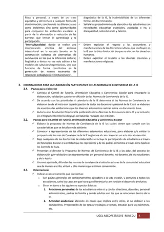UGEL ASCOPE|SISEVE -MINEDU 4
física y personal, a través de un trato
equitativo y del rechazo a cualquier forma de
discriminación; concibiendo las diferencias no
como problemas sino como oportunidades
para enriquecer los ambientes escolares a
partir de la eliminación o reducción de las
barreras que limitan el aprendizaje y la
participación.
diagnóstico de la IE, la inadmisibilidad de las diferentes
formas de discriminación.
• Señala los procedimientos de atención a los estudiantes con
necesidades educativas especiales, asociadas o no, a
discapacidad, sobredotación y talento.
“Interculturalidad: donde se realice una
incorporación efectiva del enfoque
intercultural en la escuela basado en la
construcción colectiva de alternativas de
convivencia en las que la diferencia cultural,
lingüística o étnica no sea solo aditiva a los
modelos de culturales hegemónicos, sino que
funcione de forma constitutiva en la
generación de nuevos escenarios de
relaciones pedagógicas e institucionales”.
• Deben explicitar el respeto a las costumbres y
manifestaciones de las diferentes culturas que confluyen en
la IE con la única limitación de que no afecten los derechos
humanos.
• Deben explicitar el respeto a las diversas creencias y
manifestaciones religiosas.
3. ORIENTACIONES PARA LA ELABORACIÓN PARTICIPATIVA DE LAS NORMAS DE CONVIVENCIA DE LA IE
3.1. Pautas para el director
 Convoca al Comité de Tutoría, Orientación Educativa y Convivencia Escolar para encargarle la
elaboración, validación y posterior difusión de las Normas de Convivencia de la IE.
 De acuerdo con las prioridades y calendario de la IE determina si las Normas de Convivencia se
elaboran desde el inicio con la participación de todos los docentes y personal de la IE o si se elaboran
de acuerdo a las validaciones que los diversos estamentos realizan sobre un documento base.
 Autoriza con Resolución Directoral la publicación de las Normas de Convivencia de la IE y su inclusión
en el Reglamento Interno después de haberlas revisado con el CONEI.
3.2. Pautas para el Comité de Tutoría, Orientación Educativa y Convivencia Escolar
 Elabora la propuesta de Normas de Convivencia de la IE las cuales tienen que cumplir con las
características que se detallan más adelante.
 Convocar a representantes de los diferentes estamentos educativos, para elaborar y/o validar la
propuesta de Normas de Convivencia de la IE según sea el caso. levantan un acta de cada reunión.
 Bajo cualquiera de las dos formas de elaboración se incluye la participación de estudiantes a través
del Municipio Escolar o la entidad que los represente y de los padres de familia a través de la Apafa o
los Comités de Aula.
 Presentan al director la Propuesta de Normas de Convivencia de la IE y las actas del proceso de
elaboración y/o validación con representantes del personal docente, no docente, de los estudiantes
y de la Apafa.
 Una vez aprobada, difunden las normas de convivencia a todos los actores de la comunidad educativa
sea de manera escrita, virtual u otra manera que estimen conveniente.
3.3. Orientaciones
 Indicar a cada estamento que las normas:
o Son pautas generales de comportamiento aplicables a la vida escolar, y comunes a todos los
estudiantes, salvo los casos en que haya que diferenciarlas en función el desarrollo evolutivo.
o Giran en torno a los siguientes aspectos básicos:
1. Relaciones personales: de los estudiantes entre sí y con los directivos, docentes, personal
administrativo, padres de familia y demás adultos con los que se relacionen dentro de la
IE.
2. Actividad académica: atención en clases que implica entre otros, el no distraer a los
compañeros. Presentación de las tareas y trabajos a tiempo, estudiar para los exámenes,
etc.
 