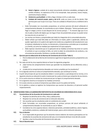 UGEL ASCOPE|SISEVE -MINEDU 5
3. Salud e higiene: cuidado de la salud consumiendo alimentos saludables, protegerse del
cambio climático, no exponerse al frío si ha transpirado. Aseo personal, manos limpias,
vestimenta limpia e idónea.
4. Asistencia y puntualidad: no falta y llega a tiempo a la IE y a cada clase.
5. Cuidado del material propio, ajeno y de la IE: cuida sus cosas y la de los demás. Pide
permiso para usar lo que no es suyo. Trata con cuidado la infraestructura y mobiliario de la
IE:
o Están formuladas con enunciados propositivos, en primera persona del plural señalando el
comportamiento deseado. Se recomienda no usar el deben. (Ejemplos: “Somos puntuales para
llegar al colegio y entrar al aula después de los recreos porque...”. “Si necesito algo que no es
mío le pido al dueño del objeto que me haga el favor de prestármelo porque no puedo tomar
las cosas de otro sin permiso”…).
o Las normas son breves y comprensibles por todos los integrantes de la comunidad educativa.
o Deben señalar que toda falta debe ser informada a la madre, padre o apoderado, además de
quedar registrada en el cuaderno de registro de incidencias y expediente del estudiante (en caso
lo hubiere), detallando los hechos, la intervención y Compromisos contraídos por el estudiante
y su familia, así como las medidas que implemente la IE para apoyarlo.
o Debe expresar claramente que en la aplicación de las medidas correctivas hay tener en cuenta
el contexto en que se produjo la falta, así como la edad, los antecedentes de conducta, y las
circunstancias personales, familiares o sociales del estudiante.
3.4. Ejercicio para la elaboración de las Normas de Convivencia de la IE (Ver Tabla 1)
o Para la elaboración de las Normas de Convivencia sugerimos el siguiente proceso y proponemos una
matriz:
1. Por cada uno de los cinco aspectos básicos se hacen las siguientes preguntas
 ¿Qué normas de comportamiento tienen que aprender los estudiantes de los diferentes ciclos y
niveles?
 ¿Cuáles de los comportamientos deseados son menos cumplidos por los estudiantes?
2. En la segunda columna se coloca el comportamiento deseado, que constituye la norma.
3. A partir del principio de que los estudiantes deben ir construyendo su aprendizaje de las normas, en la
siguiente columna se colocarán la razón o razones por las cuales se tienen que comportar de esa manera.
4. En la cuarta columna se señalan las consecuencias por no lograr el comportamiento deseado.
5. En la siguiente columna se incorporan las medidas correctivas.
6. En la sexta columna se anota el Compromiso que deben asumir los padres de familia.
7. En la séptima y octava se registran los Compromisos que asumen los docentes y el personal auxiliar
respectivamente.
4. ORIENTACIONES PARA LA ELABORACIÓN PARTICIPATIVA DE ACUERDOS DE CONVIVENCIA EN EL AULA
4.1. Características de los Acuerdos de Convivencia en cada aula
 Respetan los derechos de los niños, niñas y adolescentes.
 Respetan las normas de convivencia de la institución educativa.
 Son acuerdos que los estudiantes están en condiciones de cumplir.
 Están formuladas con enunciados propositivos, en primera persona del plural señalando el
comportamiento deseado. Se recomienda no usar el ‘deben’.
 Consideran los cinco aspectos básicos: relaciones personales, actividad académica, salud e higiene,
puntualidad y asistencia, cuidados del material propio, ajeno y de la institución educativa.
4.2. Para el director
 Es el responsable de garantizar que los docentes tutores elaboren de manera participativa con los
estudiantes los acuerdos de convivencia del aula, en el momento del buen inicio del año escolar
 Aprobar y visar los Acuerdos de Convivencia de cada aula.
4.3. Para el docente-tutor
 