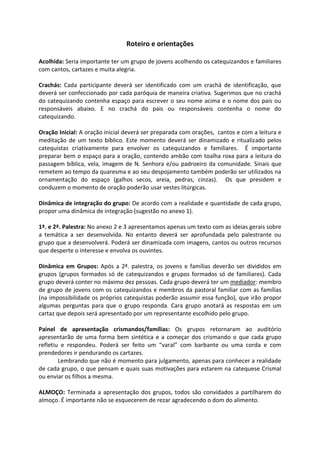 Roteiro e orientações
Acolhida: Seria importante ter um grupo de jovens acolhendo os catequizandos e familiares
com cantos, cartazes e muita alegria.
Crachás: Cada participante deverá ser identificado com um crachá de identificação, que
deverá ser confeccionado por cada paróquia de maneira criativa. Sugerimos que no crachá
do catequizando contenha espaço para escrever o seu nome acima e o nome dos pais ou
responsáveis abaixo. E no crachá do pais ou responsáveis contenha o nome do
catequizando.
Oração Inicial: A oração inicial deverá ser preparada com orações, cantos e com a leitura e
meditação de um texto bíblico. Este momento deverá ser dinamizado e ritualizado pelos
catequistas criativamente para envolver os catequizandos e familiares. É importante
preparar bem o espaço para a oração, contendo ambão com toalha roxa para a leitura do
passagem bíblica, vela, imagem de N. Senhora e/ou padroeiro da comunidade. Sinais que
remetem ao tempo da quaresma e ao seu despojamento também poderão ser utilizados na
ornamentação do espaço (galhos secos, areia, pedras, cinzas). Os que presidem e
conduzem o momento de oração poderão usar vestes litúrgicas.
Dinâmica de integração do grupo: De acordo com a realidade e quantidade de cada grupo,
propor uma dinâmica de integração (sugestão no anexo 1).
1ª. e 2ª. Palestra: No anexo 2 e 3 apresentamos apenas um texto com as ideias gerais sobre
a temática a ser desenvolvida. No entanto deverá ser aprofundada pelo palestrante ou
grupo que a desenvolverá. Poderá ser dinamizada com imagens, cantos ou outros recursos
que desperte o interesse e envolva os ouvintes.
Dinâmica em Grupos: Após a 2ª. palestra, os jovens e famílias deverão ser divididos em
grupos (grupos formados só de catequizandos e grupos formados só de familiares). Cada
grupo deverá conter no máximo dez pessoas. Cada grupo deverá ter um mediador: membro
de grupo de jovens com os catequizandos e membros da pastoral familiar com as famílias
(na impossibilidade os próprios catequistas poderão assumir essa função), que irão propor
algumas perguntas para que o grupo responda. Cara grupo anotará as respostas em um
cartaz que depois será apresentado por um representante escolhido pelo grupo.
Painel de apresentação crismandos/famílias: Os grupos retornaram ao auditório
apresentarão de uma forma bem sintética e a começar dos crismando o que cada grupo
refletiu e respondeu. Poderá ser feito um “varal” com barbante ou uma corda e com
prendedores ir pendurando os cartazes.
Lembrando que não é momento para julgamento, apenas para conhecer a realidade
de cada grupo, o que pensam e quais suas motivações para estarem na catequese Crismal
ou enviar os filhos a mesma.
ALMOÇO: Terminada a apresentação dos grupos, todos são convidados a partilharem do
almoço. É importante não se esquecerem de rezar agradecendo o dom do alimento.
 