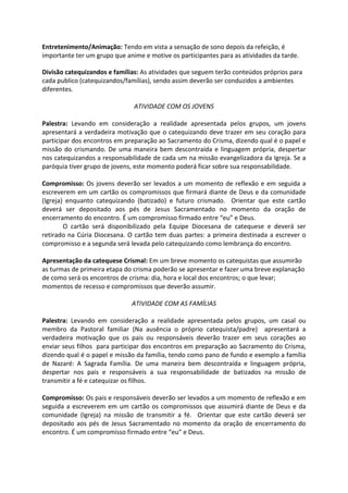 Entretenimento/Animação: Tendo em vista a sensação de sono depois da refeição, é
importante ter um grupo que anime e motive os participantes para as atividades da tarde.
Divisão catequizandos e famílias: As atividades que seguem terão conteúdos próprios para
cada publico (catequizandos/famílias), sendo assim deverão ser conduzidos a ambientes
diferentes.
ATIVIDADE COM OS JOVENS
Palestra: Levando em consideração a realidade apresentada pelos grupos, um jovens
apresentará a verdadeira motivação que o catequizando deve trazer em seu coração para
participar dos encontros em preparação ao Sacramento do Crisma, dizendo qual é o papel e
missão do crismando. De uma maneira bem descontraída e linguagem própria, despertar
nos catequizandos a responsabilidade de cada um na missão evangelizadora da Igreja. Se a
paróquia tiver grupo de jovens, este momento poderá ficar sobre sua responsabilidade.
Compromisso: Os jovens deverão ser levados a um momento de reflexão e em seguida a
escreverem em um cartão os compromissos que firmará diante de Deus e da comunidade
(Igreja) enquanto catequizando (batizado) e futuro crismado. Orientar que este cartão
deverá ser depositado aos pés de Jesus Sacramentado no momento da oração de
encerramento do encontro. É um compromisso firmado entre “eu” e Deus.
O cartão será disponibilizado pela Equipe Diocesana de catequese e deverá ser
retirado na Cúria Diocesana. O cartão tem duas partes: a primeira destinada a escrever o
compromisso e a segunda será levada pelo catequizando como lembrança do encontro.
Apresentação da catequese Crismal: Em um breve momento os catequistas que assumirão
as turmas de primeira etapa do crisma poderão se apresentar e fazer uma breve explanação
de como será os encontros de crisma: dia, hora e local dos encontros; o que levar;
momentos de recesso e compromissos que deverão assumir.
ATIVIDADE COM AS FAMÍLIAS
Palestra: Levando em consideração a realidade apresentada pelos grupos, um casal ou
membro da Pastoral familiar (Na ausência o próprio catequista/padre) apresentará a
verdadeira motivação que os pais ou responsáveis deverão trazer em seus corações ao
enviar seus filhos para participar dos encontros em preparação ao Sacramento do Crisma,
dizendo qual é o papel e missão da família, tendo como pano de fundo e exemplo a família
de Nazaré: A Sagrada Família. De uma maneira bem descontraída e linguagem própria,
despertar nos pais e responsáveis a sua responsabilidade de batizados na missão de
transmitir a fé e catequizar os filhos.
Compromisso: Os pais e responsáveis deverão ser levados a um momento de reflexão e em
seguida a escreverem em um cartão os compromissos que assumirá diante de Deus e da
comunidade (Igreja) na missão de transmitir a fé. Orientar que este cartão deverá ser
depositado aos pés de Jesus Sacramentado no momento da oração de encerramento do
encontro. É um compromisso firmado entre “eu” e Deus.
 
