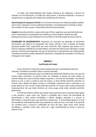 O cartão será disponibilizado pela Equipe Diocesana de catequese e deverá ser
retirado na Cúria Diocesana. O cartão tem duas partes: a primeira destinada a escrever o
compromisso e a segunda será levada como lembrança do encontro.
Apresentação da catequese Crismal: Em um breve momento um catequista poderá explicar
como será a catequese crismal, podendo já distribuir um planejamento contendo as datas
das reuniões em que os pais e responsáveis deverão estar presente.
Insígnia: Buscando estreitar os laços entre pais e filhos, sugerimos que seja distribuído aos
pais e responsáveis um escapulário (ou medalha ou outra insígnia a critério de cada
paróquia), para que os pais coloquem em seus filhos no final da oração de encerramento.
CELEBRAÇÃO DE ENCERRAMENTO: Propomos um momento de adoração ao Santíssimo
Sacramento, que deverá ser preparado com muito carinho e zelo. A equipe de liturgia
paroquial poderá ficar responsável por este momento. Não esquecer que deverá ter a
leitura e pequena reflexão de um texto bíblico, momento de silêncio para adoração e oração
pessoal, momento para depositar aos pés do Santíssimo o compromisso que catequizandos
e famílias escreveram e após a Benção do Santíssimo, colocação do escapulário nos filhos ou
entrega de uma insígnia.
ANEXO 1
Santificação do Tempo
Para a dinâmica é necessário deixar espaço para que os participantes possam
caminhar. Providenciar também rádio e músicas animadas.
O orientador pedirá para que os membros de cada família fiquem juntos e ao som da
música todos caminhem no mesmo ritmo, um imitando os passos do outro (todos ao
mesmo tempo com a perna direita, depois esquerda...). Ao sinal do orientador, uma família
deverá se unir a outra e ainda ao som da música, as duas famílias deverão caminhar no
mesmo ritmo. Depois de alguns minutos o orientador novamente dará o comando e um
grupo deverá se unir a outro e todos deverão caminhar no mesmo ritmo. Assim acontecerá
sucessivamente até que todos formem um único grupo onde todos deverão caminhar
igualmente.
Ao final da dinâmica refletir que muitas vezes queremos que as pessoas sejam iguais
a nós, pensem e ajam como nós. Porém a realidade não é assim. Na diversidade de
pensamentos e dons somos convidados a refletir, dialogar, aprender e a crescer. A
diversidade é necessária para que possamos amadurecer. A comunidade (Igreja) é o local
por excelência onde podemos fazer essa experiência. Cada um com o seu dom e seu jeito de
ser contribui para o anuncio e edificação do reino de Deus. Hoje nesse retiro somos
convidados a partilhar nossa vida, nosso ser e agir reconhecendo no outro o rosto do
próprio Cristo.
 