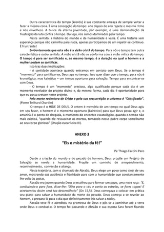 Outra característica do tempo (kronós) é sua constante ameaça de sempre voltar a
fazer a mesma coisa. É uma concepção do tempo: ano depois de ano repete o mesmo ritmo
e nos envelhece. A busca da eterna juventude, por exemplo, é uma demonstração da
frustração da luta contra o tempo. Ou seja, nós somos dominados pelo tempo.
Neste sentido, a história do mundo e da humanidade é vazia. É uma história sem
esperança porque não caminha para nada, apenas participamos de um repetir-se contínuo.
É frustrante!
Evidentemente que esta não é a visão cristã do tempo. Para nós o tempo tem outra
característica e outro sentido. A visão cristã não se conforma com a visão mítica do tempo.
O tempo é para ser santificado e, ao mesmo tempo, é a duração na qual o homem e a
mulher podem se santificar.
Isto traz duas implicações:
- A santidade acontece quando entramos em contato com Deus. Se o tempo é
“momento” para santificar-se, Deus age no tempo. Isso quer dizer que o tempo, para nós é
kronológico, mas kairótico – um tempo oportuno para salvação. Tempo para encontrar-se
com Deus.
- O tempo é um “momento” precioso, algo qualificado porque cada dia é um
momento revelador do projeto divino e, da mesma forma, cada dia é oportunidade para
que eu possa crescer neste projeto.
Pela morte redentora de Cristo e pela sua ressurreição o universo é “Cristificado”.
(Pierre Teilhard Chardin)
O tempo é o HOJE DE DEUS. O ontem é memória de um tempo no qual Deus agiu
em seu favor, o homem é o momento oportuno (kairótico) para que Deus possa agir e, o
amanhã é o ponto de chegada, o momento do encontro escatológico, quando o tempo não
mais existirá, “quando ele ressuscitar os mortos, tornando nosso pobre corpo semelhante
ao seu corpo glorioso” (Oração eucarística III).
ANEXO 3
“Eis o mistério da fé!”
Pe Thiago Faccini Paro
Desde a criação do mundo e do pecado do homem, Deus propõe um Projeto de
Salvação se revela a humanidade. Propõe um caminho de arrependimento,
reconhecimento, conversão e aliança.
Nesta trajetória, com o chamado de Abraão, Deus elege um povo como sinal de seu
amor, mostrando sua paciência e fidelidade para com a humanidade que constantemente
lhe volta às costas.
Abraão era jovem quando Deus o escolheu para formar um povo, uma nova raça: “E,
conduzindo-o para fora, disse-lhe: ‘Olha para o céu e conta as estrelas, se fores capaz! E
acrescentou Assim será tua descendência” (Gn 15,5). Deus começava a colocar em prática
seu plano para salvar a humanidade da morte do pecado. Deus começa a se revelar ao
homem, a prepara-lo para o dia que definitivamente iria salvar a todos.
Abraão teve fé e acreditou na promessa de Deus e pôs-se a caminhar até a terra
onde Deus o conduzi-o. O tempo foi passando e Abraão e sua esposa Sara foram ficando
 
