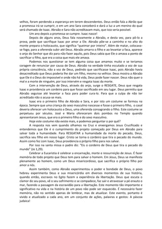 velhos, foram perdendo a esperança em terem descendentes. Deus então fala a Abrão que
a promessa irá se cumprir, e em um ano Sara conceberá e dará a luz a um menino do qual
será chamado de Isaac. Abraão e Sara não acreditavam mais, que isso seria possível.
Um ano depois a promessa se cumpre. Isaac nasce!
Depois de alguns anos, Deus fala novamente a Abraão, e desta vez, para pô-lo a
prova, pede que sacrifique Isaac por amor a Ele. Abraão põe-se a caminho e no alto do
monte prepara o holocausto, que significa “queimar por inteiro”. Além de matar, colocava-
se fogo, para a oferenda subir até Deus. Abraão amarra o filho e ao levantar a faca, aparece
o anjo do Senhor que diz para não fazer aquilo, pois Deus sabia que Ele o amava a ponto de
sacrificar o filho, que era a coisa que mais ele amava.
Podemos nos questionar se tem alguma coisa que amamos muito e se teriamos
coragem de renunciar por causa de Deus. Abraão na verdade tinha escutado a voz de sua
própria consciência, não a voz de Deus, pedindo que sacrificasse Isaac, pois Abraão havia
desacreditado que Deus poderia lhe dar um filho, mesmo na velhice. Deus mostra a Abraão
que Ele é o Deus do impossível e onde não há vida, Deus pode fazer nascer. Deus não quer o
mal e a morte de ninguém, por isso intervém e resgata Isaac da morte.
Com a intervenção de Deus, através do anjo, surge o RESGATE, Deus que resgata
Isaac e providencia um cordeiro para que fosse sacrificado em seu lugar. Deus permitiu que
Abraão seguisse até levantar a faca para poder cura-lo. Para que a culpa de não ter
acreditado não o acusa-se mais.
Isaac era o primeiro filho de Abraão e Sara, e por isto um costume se formou na
época. Sempre que uma criança do sexo masculino nascesse e fosse o primeiro filho, o casal
deveria oferecer um holocausto a Deus, uma oferenda consagrando o filho. Este costume se
perpetuou por séculos. José e Maria ofereceram dois pombos no Templo quando
apresentaram Jesus, que era o primeiro filho e do sexo masculino.
Hoje este costume não existe mais, e podemos perguntar o por quê?
A resposta nos vem quando olhamos na Cruz e enxergamos Jesus Crucificado e
entendemos que Ele é o cumprimento do projeto começado por Deus em Abraão para
salvar toda a humanidade. Para RESGATAR a humanidade da morte do pecado, Deus,
sacrifica seu filho em nosso lugar. Cristo se torna o cordeiro que tira o pecado do mundo.
Assim como fez com Isaac, Deus providencia o próprio filho para nos salvar.
Por isso na santa missa o padre diz: “Eis o cordeiro de Deus que tira o pecado do
mundo” (Jo 1,29).
Celebrar a Eucaristia é celebrar a encarnação, morte e ressurreição de Jesus. É fazer
memória de todo projeto que Deus tem para salvar o homem. Em Jesus, Deus se manifesta
plenamente ao homem, como um Deus misericordioso, que sacrifica o próprio filho por
amor a nós.
Assim também, como Abraão experimentou o poder e bondade de Deus, o povo
hebreu experimenta Deus e sua misericórdia em diversos momentos de sua história,
quando então, escravos no Egito fazem a experiência da libertação. Deus que escuta o
clamor do seu povo, vê o seu sofrimento e se compadece, faz sair e atravessar a pé enxuto o
mar, fazendo a passagem da escravidão para a libertação. Este momento tão importante e
significativo na vida e na história de um povo não pode ser esquecido. É necessário fazer
memória, não no sentido apenas de lembrar, mas de atualizar. Este evento, portanto é
vivido e atualizado a cada ano, em um conjunto de ações, palavras e gestos: A páscoa
judaica!
 