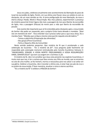 Jesus era judeu, celebrava anualmente este acontecimento da libertação do povo de
Israel da escravidão do Egito. Porém, em sua última ceia Pascal, Jesus ao celebra-la com os
discípulos, dá um novo sentido ao rito. A torna prefiguração da nova libertação, da nova e
eterna aliança: Paixão, Morte e Ressurreição. Nos ritos judaicos, experimentam a presença
do mistério pascal de Cristo! Agora não mais a passagem do mar para libertar da escravidão
do Egito, mas a passagem (Páscoa) da morte para a vida que liberta da escravidão do
pecado.
Este evento tão importante que só foi entendido pelos discípulos após a ressurreição
do Senhor não podia ser esquecido, pois o próprio Cristo havia deixado o mandato: “fazei
isto em memória de mim”. Para entender isso é preciso voltar para o que Jesus disse, fez e
mandou fazer: “Mandou que se faça a mesma coisa que fez naquela ceia derradeira.”1
- Tomou o pão/vinho (Preparação das oferendas)
- Deu graças (Prece Eucarística)
- Partiu e Repartiu (Rito da Comunhão)
Neste sentido podemos perguntar: Que mistério da fé que é proclamado a cada
celebração da Eucaristia - “Eis o mistério da fé!”. Essa pergunta pode facilmente ser
respondida pela aclamação memorial reintroduzida pelo Concílio Ecumênico Vaticano II:
“ANUNCIAMOS, SENHOR, A VOSSA MORTE! PROCLAMAMOS A VOSSA RESSURREIÇÃO!
VINDE, SENHOR JESUS!” que tem sua origem em 1 Coríntios 11,26.
O mistério da fé, não é só acreditar que Jesus esta presente nas espécies Eucarísticas, é
muito mais que isso, é ter a certeza que Deus enviou seu Filho ao mundo, que se encarnou
no ceio de uma mulher, se fez homem, morreu e ressuscitou para nos salvar e vai voltar em
sua glória. Celebrar a Eucaristia, não é recordar a última ceia, é estar hoje aos pés da cruz e
no jardim da ressurreição. É fazer memória, atualizar o único e eterno sacrifício.
“Eis o mistério da fé” é celebrar a PÁSCOA do Senhor!
1
MISSAL ROMANO. Oração Eucarística V.
 