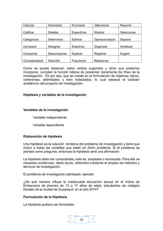 26
Calcular Demostrar Enumerar ,Mencionar Resumir
Calificar Detallar Especificar Mostrar Seleccionar
Categorizar Determinar Estimar Operacionalizar Separar
Comparar Designar Examinar Organizar Sintetizar
Componer Descomponer Explicar Registrar Sugerir
Conceptualizar Describir Fraccionar Relacionar
Como se puede observar, estos verbos sugeridos y otros que podemos
incorporar, cumplen la función básica de presentar claramente los fines de la
investigación. Es por eso, que se insiste en la formulación de objetivos claros,
coherentes, delimitados y bien redactados, lo cual destaca el carácter
académico del proyecto de investigación.
Hipótesis y variables de la investigación
Variables de la investigación
Variable independiente
Variable dependiente
Elaboración de hipótesis
Una hipótesis es la solución tentativa del problema de investigación y tiene que
incluir a todas las variables que están en dicho problema. Si el problema se
planteó como pregunta, entonces la hipótesis será una afirmación.
La hipótesis debe ser comprobada, esto es, aceptada o rechazada. Para ello se
necesitan evidencias, datos duros, obtenidos mediante el empleo de métodos y
técnicos de investigación.
El problema de investigación planteado: ejemplo
¿De qué manera influye la inadecuada educación sexual en el índice de
Embarazos de jóvenes de 13 a 17 años de edad, estudiantes de colegios
fiscales de la ciudad de Guayaquil, en el año 2014?
Formulación de la Hipótesis
La hipótesis pudiera ser formulada:
 