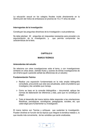 26
La educación sexual en los colegios fiscales incide directamente en la
disminución del índice de embarazos en jóvenes de 13 a 17 años de edad.
Interrogantes de la investigación
Constituyen las preguntas directrices de la investigación o sub-problemas.
Se debe plantear 20 preguntas sin respuestas necesarias para proceder a la
argumentación de la investigación, y que permita comprender las
características de la tesis.
CAPÍTULO II
MARCO TEÓRICO
Antecedentes del estudio
Se relaciona con otras investigaciones sobe el tema, o con investigaciones
similares en otras áreas. (Señale títulos y autores de dichas investigaciones de
ser el tema igual o parecido señale las diferencias de un estudio)
Fundamentación Teórica
 Realice una exposición fundamentada en la más amplia bibliografía
consultada, procurando que esta sea actualizada, sobre el problema que
investigara y las variables que maneja.
 Como se baso en la consulta bibliográfica – documental, aplique las
normas de elaboración de referencia y citas, para que no constituya un
plagio.
 Todo el desarrollo del marco teórico debe responder a las orientaciones
filosóficas, psicológicas, sociológicas, pedagógicas, sociales, etc. que
usted eligió para fundamentar su investigación.
El marco teórico son Teorías y enfoques que sustentan la investigación.
Pueden dividirse en función de los tópicos que integran la temática tratada o, lo
que resulta más conveniente, de las variables que serán analizadas.
 