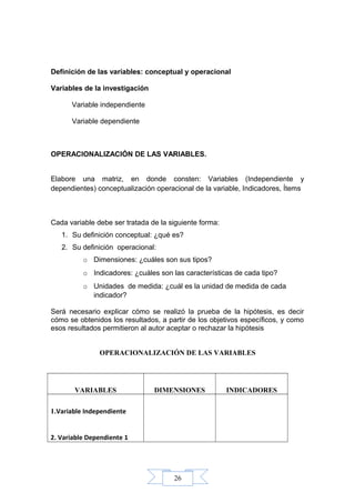 26
Definición de las variables: conceptual y operacional
Variables de la investigación
Variable independiente
Variable dependiente
OPERACIONALIZACIÓN DE LAS VARIABLES.
Elabore una matriz, en donde consten: Variables (Independiente y
dependientes) conceptualización operacional de la variable, Indicadores, Ítems
Cada variable debe ser tratada de la siguiente forma:
1. Su definición conceptual: ¿qué es?
2. Su definición operacional:
o Dimensiones: ¿cuáles son sus tipos?
o Indicadores: ¿cuáles son las características de cada tipo?
o Unidades de medida: ¿cuál es la unidad de medida de cada
indicador?
Será necesario explicar cómo se realizó la prueba de la hipótesis, es decir
cómo se obtenidos los resultados, a partir de los objetivos específicos, y como
esos resultados permitieron al autor aceptar o rechazar la hipótesis
OPERACIONALIZACIÓN DE LAS VARIABLES
VARIABLES DIMENSIONES INDICADORES
1.Variable Independiente
2. Variable Dependiente 1
 