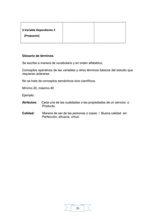 26
3.Variable Dependiente 2
(Propuesta)
Glosario de términos
Se escribe a manera de vocabulario y en orden alfabético.
Conceptos operativos de las variables y otros términos básicos del estudio que
requieran aclararse.
No se trata de conceptos semánticos sino científicos.
Mínimo 20, máximo 40
Ejemplo:
Atributos: Cada una de las cualidades o las propiedades de un servicio o
Producto.
Calidad: Manera de ser de las personas o cosas / Buena calidad sin
Perfección, eficacia, virtud.
 