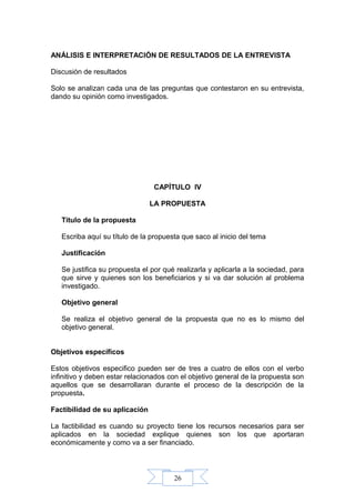 26
ANÁLISIS E INTERPRETACIÓN DE RESULTADOS DE LA ENTREVISTA
Discusión de resultados
Solo se analizan cada una de las preguntas que contestaron en su entrevista,
dando su opinión como investigados.
CAPÍTULO IV
LA PROPUESTA
Título de la propuesta
Escriba aquí su título de la propuesta que saco al inicio del tema
Justificación
Se justifica su propuesta el por qué realizarla y aplicarla a la sociedad, para
que sirve y quienes son los beneficiarios y si va dar solución al problema
investigado.
Objetivo general
Se realiza el objetivo general de la propuesta que no es lo mismo del
objetivo general.
Objetivos específicos
Estos objetivos especifico pueden ser de tres a cuatro de ellos con el verbo
infinitivo y deben estar relacionados con el objetivo general de la propuesta son
aquellos que se desarrollaran durante el proceso de la descripción de la
propuesta.
Factibilidad de su aplicación
La factibilidad es cuando su proyecto tiene los recursos necesarios para ser
aplicados en la sociedad explique quienes son los que aportaran
económicamente y como va a ser financiado.
 