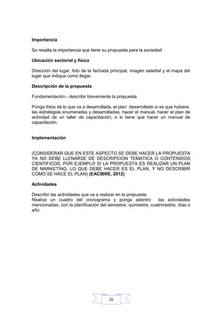 26
Importancia
Se resalta la importancia que tiene su propuesta para la sociedad
Ubicación sectorial y física
Dirección del lugar, foto de la fachada principal, imagen satelital y el mapa del
lugar que indique como llegar.
Descripción de la propuesta
Fundamentación.- describir brevemente la propuesta
Ponga fotos de lo que va a desarrollada, el plan desarrollado si es que hubiere,
las estrategias enumeradas y desarrolladas, hacer el manual, hacer el plan de
actividad de un taller de capacitación, o si tiene que hacer un manual de
capacitación.
Implementación
(CONSIDERAR QUE EN ESTE ASPECTO SE DEBE HACER LA PROPUESTA
YA NO DEBE LLENARSE DE DESCRIPCION TEMATICA O CONTENIDOS
CIENTIFICOS, POR EJEMPLO SI LA PROPUESTA ES REALIZAR UN PLAN
DE MARKETING, LO QUE DEBE HACER ES EL PLAN, Y NO DESCRIBIR
COMO SE HACE EL PLAN) (EAClBRE, 2012)
Actividades
Describir las actividades que va a realizar en la propuesta
Realice un cuadro del cronograma y ponga adentro las actividades
mencionadas, con la planificación del semestre, quimestre, cuatrimestre, días o
año.
 