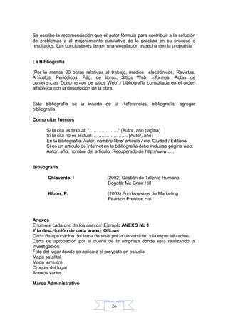 26
Se escribe la recomendación que el autor fórmula para contribuir a la solución
de problemas a al mejoramiento cualitativo de la practica en su proceso o
resultados. Las conclusiones tienen una vinculación estrecha con la propuesta
La Bibliografía
(Por lo menos 20 obras relativas al trabajo, medios electrónicos, Revistas,
Artículos, Periódicos, Pág. de libros, Sitios Web, Informes, Actas de
conferencias Documentos de sitios Web).- bibliografía consultada en el orden
alfabético con la descripción de la obra.
Esta bibliografía se la inserta de la Referencias, bibliografía, agregar
bibliografía.
Como citar fuentes
Si la cita es textual: "………………." (Autor, año página)
Si la cita no es textual: …………………. (Autor, año)
En la bibliografía: Autor, nombre libro/ articulo / etc. Ciudad / Editorial
Si es un artículo de internet en la bibliografía debe incluirse página web:
Autor, año, nombre del artículo. Recuperado de http://www......
Bibliografía
Chiavento, I (2002) Gestión de Talento Humano.
Bogotá: Mc Graw Hill
Kloter, P. (2003) Fundamentos de Marketing
Pearson Prentice Hall
Anexos
Enumere cada uno de los anexos: Ejemplo ANEXO No 1
Y la descripción de cada anexo, Oficios
Carta de aprobación del tema de tesis por la universidad y la especialización.
Carta de aprobación por el dueño de la empresa donde está realizando la
investigación.
Foto del lugar donde se aplicara el proyecto en estudio
Mapa satelital
Mapa terrestre.
Croquis del lugar
Anexos varios
Marco Administrativo
 