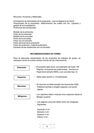 26
Recursos: Humanos y Materiales.
Cronograma de Actividades de la propuesta.- usar el diagrama de Gantt
Presupuesto de la propuesta.- determinación de cuáles son los ingresos y
gastos de la investigación.
Proformas del presupuesto
Modelo de la entrevista
Fotos de la entrevista
Modelo de la encuesta
Fotos de la encuesta
Fotos con el consultor
Fotos del local de la propuesta
Fotos de productos, material publicitario
Escaneo de las asistencias con el consultor
RECOMENDACIONES DE FORMA
Para la adecuada presentación de los proyectos de trabajos de grado, es
necesario tomar en cuenta ciertas normas de uso internacional.
- El proyecto debe tener una extensión de hasta 140
Páginas, incluyendo los preliminares. Escritos en
Papel bond tamaño INEN y con una letra tipo 12.
- Debe estar escrito a 1.5 interlineado.
- El resumen no debe exceder las trescientas (300)
Palabras escritas a renglón seguido y sin punto
Aparte.
- Los capítulos deben iniciarse cinco espacios desde el
Margen superior.
- Las páginas comunes deben tener los márgenes
Siguientes:
Izquierdo 4 cm
Derecho 3 cm
Superior 4 cm
Inferior 3 cm
Extensión
Espacios
Resumen
Márgenes
 