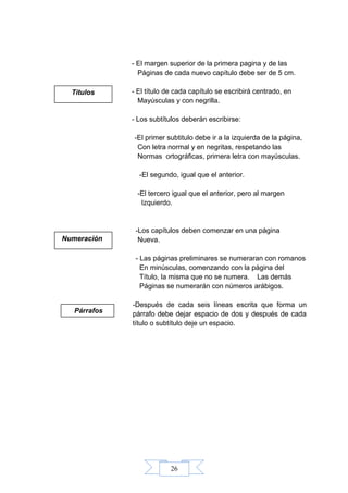 26
- El margen superior de la primera pagina y de las
Páginas de cada nuevo capítulo debe ser de 5 cm.
- El título de cada capítulo se escribirá centrado, en
Mayúsculas y con negrilla.
- Los subtítulos deberán escribirse:
-El primer subtitulo debe ir a la izquierda de la página,
Con letra normal y en negritas, respetando las
Normas ortográficas, primera letra con mayúsculas.
-El segundo, igual que el anterior.
-El tercero igual que el anterior, pero al margen
Izquierdo.
-Los capítulos deben comenzar en una página
Nueva.
- Las páginas preliminares se numeraran con romanos
En minúsculas, comenzando con la página del
Título, la misma que no se numera. Las demás
Páginas se numerarán con números arábigos.
-Después de cada seis líneas escrita que forma un
párrafo debe dejar espacio de dos y después de cada
título o subtítulo deje un espacio.
Títulos
Numeración
Párrafos
 