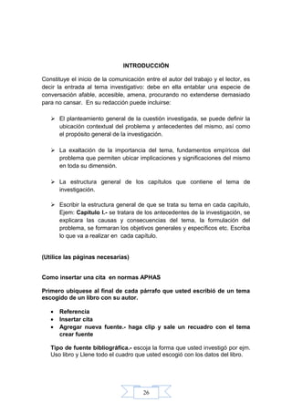 26
INTRODUCCIÓN
Constituye el inicio de la comunicación entre el autor del trabajo y el lector, es
decir la entrada al tema investigativo: debe en ella entablar una especie de
conversación afable, accesible, amena, procurando no extenderse demasiado
para no cansar. En su redacción puede incluirse:
 El planteamiento general de la cuestión investigada, se puede definir la
ubicación contextual del problema y antecedentes del mismo, así como
el propósito general de la investigación.
 La exaltación de la importancia del tema, fundamentos empíricos del
problema que permiten ubicar implicaciones y significaciones del mismo
en toda su dimensión.
 La estructura general de los capítulos que contiene el tema de
investigación.
 Escribir la estructura general de que se trata su tema en cada capítulo,
Ejem: Capitulo I.- se tratara de los antecedentes de la investigación, se
explicara las causas y consecuencias del tema, la formulación del
problema, se formaran los objetivos generales y específicos etc. Escriba
lo que va a realizar en cada capítulo.
(Utilice las páginas necesarias)
Como insertar una cita en normas APHAS
Primero ubíquese al final de cada párrafo que usted escribió de un tema
escogido de un libro con su autor.
• Referencia
• Insertar cita
• Agregar nueva fuente.- haga clip y sale un recuadro con el tema
crear fuente
Tipo de fuente bibliográfica.- escoja la forma que usted investigó por ejm.
Uso libro y Llene todo el cuadro que usted escogió con los datos del libro.
 