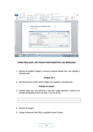 26
COMO REALIZAR LOS PASOS PARA INSERTAR LAS IMÁGENES
1. Escriba la palabra Imagen y numere iniciando desde uno, con negrilla y
centrada ejm.
Imagen No 1
2. Escriba el tema a tratar de la imagen con negrilla y centrada ejm.
Trabajo en equipo
3. Insertar tabla con una columna y dos filar, luego agranda y achica a la
medida estipulada de 5cm de alto y 7cm de ancho.
4. Insertar la imagen
5. Copiar la dirección del URL y escribirlo como Fuente
 