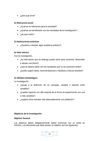 26
• ¿para qué sirve?
2) Relevancia social
• ¿Cuál es su relevancia para la sociedad?,
• ¿quiénes se beneficiarán con los resultados de la investigación?,
• ¿de qué modo?
3) Implicaciones prácticas
• ¿Ayudará a resolver algún problema práctico?,
4) Valor teórico
Con la investigación,
• ¿la información que se obtenga puede servir para comentar, desarrollar
o apoyar una teoría?,
• ¿qué se espera saber con los resultados que no se conociera antes?,
• ¿puede sugerir ideas, recomendaciones o hipótesis a futuros estudios?
5) Utilidad metodológica
La investigación,
• ¿ayuda a la definición de un concepto, variable o relación entre
variables?,
• ¿pueden lograrse con ella mejoras de la forma de experimentar con una
o más variables?,
• ¿sugiere cómo estudiar más adecuadamente una población?
Objetivos de la investigación
Objetivo General
Los objetivos deben obligatoriamente deben comenzar con un verbo en
infinitivo. Los elementos que debe poseer un objetivo son los siguientes:
 
