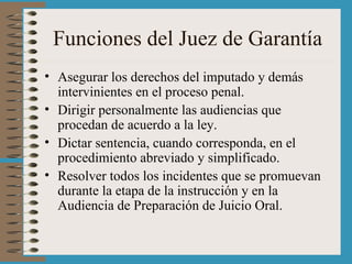 Funciones del Juez de Garantía Asegurar los derechos del imputado y demás intervinientes en el proceso penal. Dirigir personalmente las audiencias que procedan de acuerdo a la ley. Dictar sentencia, cuando corresponda, en el procedimiento abreviado y simplificado. Resolver todos los incidentes que se promuevan durante la etapa de la instrucción y en la Audiencia de Preparación de Juicio Oral. 