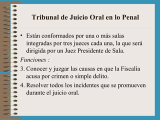 Tribunal de Juicio Oral en lo Penal Están conformados por una o más salas integradas por tres jueces cada una, la que será dirigida por un Juez Presidente de Sala. Funciones : Conocer y juzgar las causas en que la Fiscalía acusa por crimen o simple delito. Resolver todos los incidentes que se promueven durante el juicio oral. 