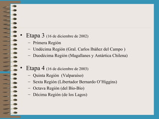 Etapa 3  (16 de diciembre de 2002) Primera Región Undécima Región (Gral. Carlos Ibáñez del Campo ) Duodécima Región (Magallanes y Antártica Chilena) Etapa 4  (16 de diciembre de 2003) Quinta Región  (Valparaíso) Sexta Región (Libertador Bernardo O’Higgins) Octava Región (del Bío-Bío) Décima Región (de los Lagos) 