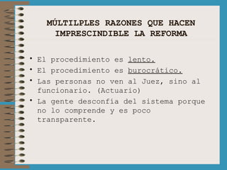 MÚLTILPLES RAZONES QUE HACEN IMPRESCINDIBLE LA REFORMA El procedimiento es  lento. El procedimiento es  burocrático. Las personas no ven al Juez, sino al funcionario. (Actuario) La gente desconfía del sistema porque no lo comprende y es poco transparente. 