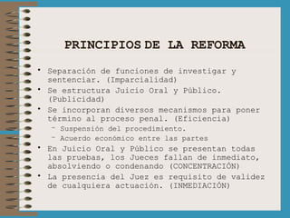 PRINCIPIOS   DE LA REFORMA Separación de funciones de investigar y sentenciar. (Imparcialidad) Se estructura Juicio Oral y Público. (Publicidad) Se incorporan diversos mecanismos para poner término al proceso penal. (Eficiencia) Suspensión del procedimiento. Acuerdo económico entre las partes En Juicio Oral y Público se presentan todas las pruebas, los Jueces fallan de inmediato, absolviendo o condenando (CONCENTRACIÓN) La presencia del Juez es requisito de validez de cualquiera actuación. (INMEDIACIÓN) 