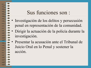 Sus funciones son : Investigación de los delitos y persecusión penal en representación de la comunidad. Dirigir la actuación de la policía durante la investigación. Presentar la acusación ante el Tribunal de Juicio Oral en lo Penal y sostener la acción. 