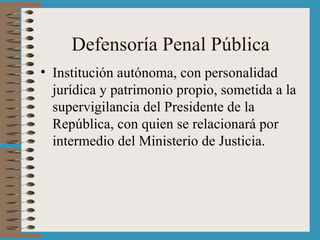 Defensoría Penal Pública Institución autónoma, con personalidad jurídica y patrimonio propio, sometida a la supervigilancia del Presidente de la República, con quien se relacionará por intermedio del Ministerio de Justicia.  