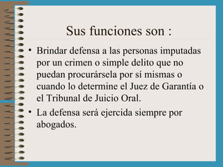 Sus funciones son : Brindar defensa a las personas imputadas por un crimen o simple delito que no puedan procurársela por sí mismas o cuando lo determine el Juez de Garantía o el Tribunal de Juicio Oral. La defensa será ejercida siempre por abogados. 