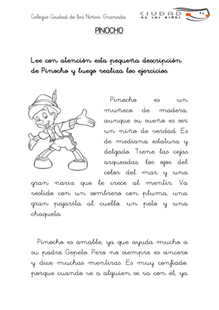 Colegio Ciudad de los Niños. Granada.
PINOCHO
Lee con atención esta pequeña descripción
de Pinocho y luego realiza los ejercicios.
Pinocho es un
muñeco de madera,
aunque su sueño es ser
un niño de verdad. Es
de mediana estatura y
delgado. Tiene las cejas
arqueadas, los ojos del
color del mar y una
gran nariz que le crece al mentir. Va
vestido con un sombrero con pluma, una
gran pajarita al cuello, un peto y una
chaqueta
Pinocho es amable, ya que ayuda mucho a
su padre Gepeto. Pero no siempre es sincero
y dice muchas mentiras. Es muy confiado,
porque cuando ve a alguien se va con él, ya
 