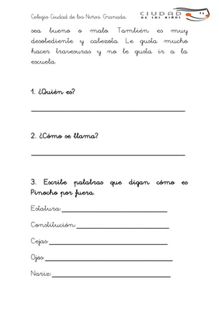 Colegio Ciudad de los Niños. Granada.
sea bueno o malo. También es muy
desobediente y cabezota. Le gusta mucho
hacer travesuras y no le gusta ir a la
escuela.
1. ¿Quién es?
___________________________________
2. ¿Cómo se llama?
___________________________________
3. Escribe palabras que digan cómo es
Pinocho por fuera.
Estatura:________________________
Constitución:_____________________
Cejas:___________________________
Ojos:_____________________________
Nariz:___________________________
 