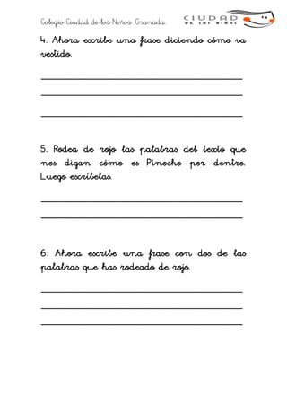 Colegio Ciudad de los Niños. Granada.
4. Ahora escribe una frase diciendo cómo va
vestido.
___________________________________
___________________________________
___________________________________
5. Rodea de rojo las palabras del texto que
nos digan cómo es Pinocho por dentro.
Luego escríbelas.
___________________________________
___________________________________
6. Ahora escribe una frase con dos de las
palabras que has rodeado de rojo.
___________________________________
___________________________________
___________________________________
 